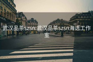 武汉品茶szsn:武汉品茶szsn海选工作室