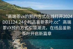 “高端茶vx的预约方式在线打开2024DD1124.24小时品鉴新茶叶.cc”高端茶VX预约方式引领潮流，在线品鉴新茶叶开启新篇章