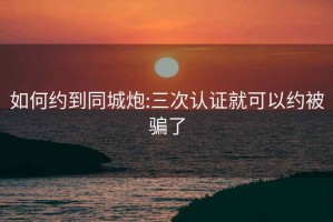 如何约到同城炮:三次认证就可以约被骗了