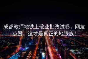 成都教师地铁上敬业批改试卷，网友点赞，这才是真正的地铁族！