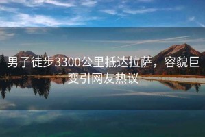 男子徒步3300公里抵达拉萨，容貌巨变引网友热议