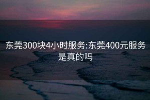 东莞300块4小时服务:东莞400元服务是真的吗