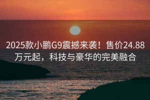 2025款小鹏G9震撼来袭！售价24.88万元起，科技与豪华的完美融合