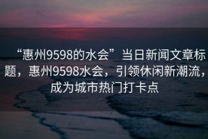 “惠州9598的水会”当日新闻文章标题，惠州9598水会，引领休闲新潮流，成为城市热门打卡点