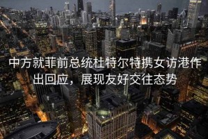 中方就菲前总统杜特尔特携女访港作出回应，展现友好交往态势