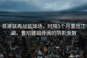 易建联再战篮球场，时隔5个月重出江湖，曾陷嫖娼传闻的阴影渐散