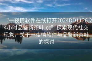 “一夜情软件在线打开2024DD1126.24小时品鉴新茶叶.cc”探索现代社交现象，关于一夜情软件与品鉴新茶叶的探讨