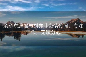 余承东辟谣与刘亦菲恋情传闻，专注工作，无暇分心