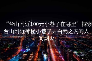 “台山附近100元小巷子在哪里”探索台山附近神秘小巷子，百元之内的人间烟火