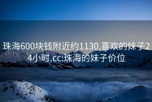 珠海600块钱附近约1130.喜欢的妹子24小时.cc:珠海的妹子价位