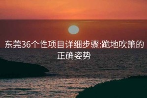 东莞36个性项目详细步骤:跪地吹箫的正确姿势