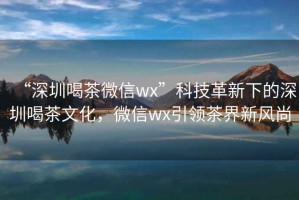 “深圳喝茶微信wx”科技革新下的深圳喝茶文化，微信wx引领茶界新风尚