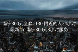 南宁300元全套1130.附近的人24小时最新.cc:南宁300元3小时服务