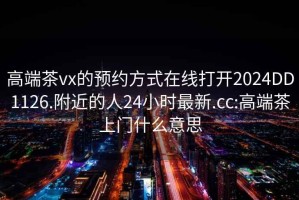 高端茶vx的预约方式在线打开2024DD1126.附近的人24小时最新.cc:高端茶上门什么意思