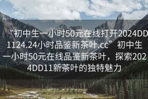 “初中生一小时50元在线打开2024DD1124.24小时品鉴新茶叶.cc”初中生一小时50元在线品鉴新茶叶，探索2024DD11新茶叶的独特魅力