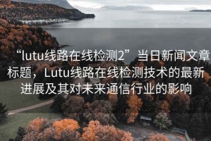 “lutu线路在线检测2”当日新闻文章标题，Lutu线路在线检测技术的最新进展及其对未来通信行业的影响