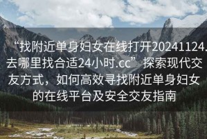 “找附近单身妇女在线打开20241124.去哪里找合适24小时.cc”探索现代交友方式，如何高效寻找附近单身妇女的在线平台及安全交友指南