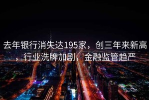 去年银行消失达195家，创三年来新高，行业洗牌加剧，金融监管趋严