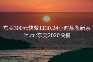 东莞300元快餐1130.24小时品鉴新茶叶.cc:东莞2020快餐