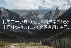 初中生一小时50元足不出户享受服务上门任你挑选1114c.官网备用1.中国: