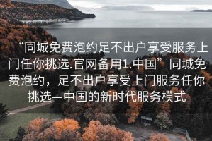 “同城免费泡约足不出户享受服务上门任你挑选.官网备用1.中国”同城免费泡约，足不出户享受上门服务任你挑选—中国的新时代服务模式