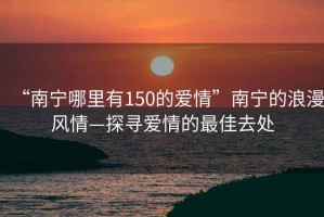 “南宁哪里有150的爱情”南宁的浪漫风情—探寻爱情的最佳去处