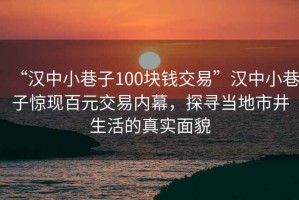 “汉中小巷子100块钱交易”汉中小巷子惊现百元交易内幕，探寻当地市井生活的真实面貌