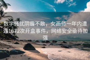 数字骚扰阴霾不散，女画师一年内遭遇1672次开盒事件，网络安全亟待加强