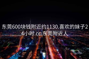 东莞600块钱附近约1130.喜欢的妹子24小时.cc:东莞附近人