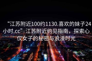 “江苏附近100约1130.喜欢的妹子24小时.cc”江苏附近约见指南，探索心仪女子的秘密与浪漫时光