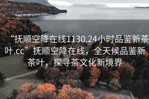 “抚顺空降在线1130.24小时品鉴新茶叶.cc”抚顺空降在线，全天候品鉴新茶叶，探寻茶文化新境界