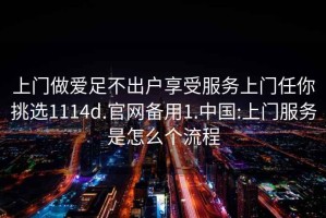 上门做爱足不出户享受服务上门任你挑选1114d.官网备用1.中国:上门服务是怎么个流程