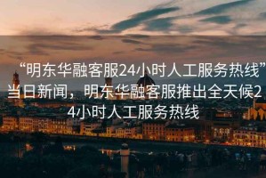 “明东华融客服24小时人工服务热线”当日新闻，明东华融客服推出全天候24小时人工服务热线