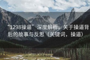 “1298操逼”深度解析，关于操逼背后的故事与反思（关键词，操逼）