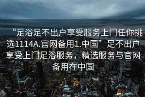 “足浴足不出户享受服务上门任你挑选1114A.官网备用1.中国”足不出户享受上门足浴服务，精选服务与官网备用在中国