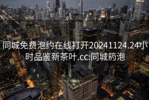 同城免费泡约在线打开20241124.24小时品鉴新茶叶.cc:同城箹泡