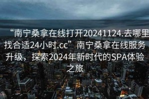 “南宁桑拿在线打开20241124.去哪里找合适24小时.cc”南宁桑拿在线服务升级，探索2024年新时代的SPA体验之旅