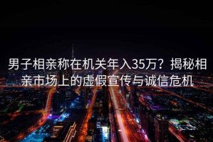 男子相亲称在机关年入35万？揭秘相亲市场上的虚假宣传与诚信危机