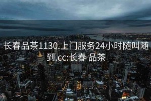 长春品茶1130.上门服务24小时随叫随到.cc:长春 品茶