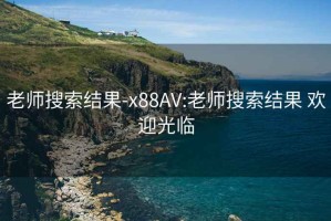 老师搜索结果-x88AV:老师搜索结果 欢迎光临