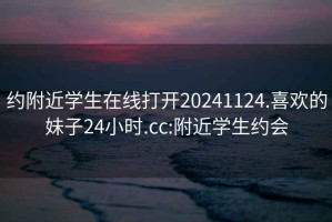 约附近学生在线打开20241124.喜欢的妹子24小时.cc:附近学生约会