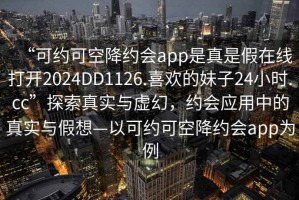 “可约可空降约会app是真是假在线打开2024DD1126.喜欢的妹子24小时.cc”探索真实与虚幻，约会应用中的真实与假想—以可约可空降约会app为例