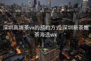 深圳高端茶vx的预约方式:深圳新茶嫩茶海选wx