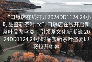 “口爆店在线打开2024DD1124.24小时品鉴新茶叶.cc”口爆店在线开启新茶叶品鉴盛宴，引领茶文化新潮流 2024DD1124 24小时品鉴新茶叶盛宴即将拉开帷幕