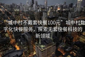 “城中村不戴套快餐100元”城中村数字化快餐服务，探索无套快餐科技的新领域