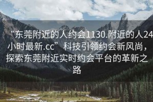 “东莞附近的人约会1130.附近的人24小时最新.cc”科技引领约会新风尚，探索东莞附近实时约会平台的革新之路