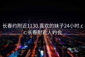 长春约附近1130.喜欢的妹子24小时.cc:长春附近人约会