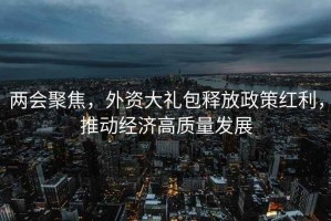 两会聚焦，外资大礼包释放政策红利，推动经济高质量发展