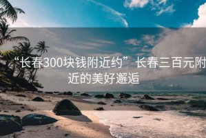 “长春300块钱附近约”长春三百元附近的美好邂逅