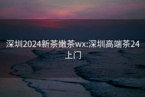 深圳2024新茶嫩茶wx:深圳高端茶24上门